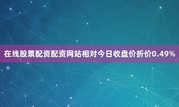 在线股票配资配资网站相对今日收盘价折价0.49%