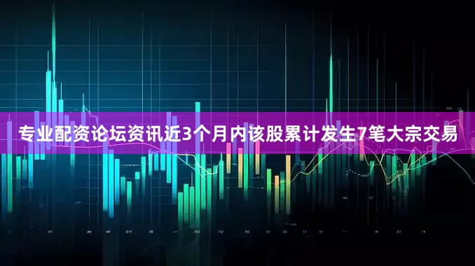 专业配资论坛资讯近3个月内该股累计发生7笔大宗交易