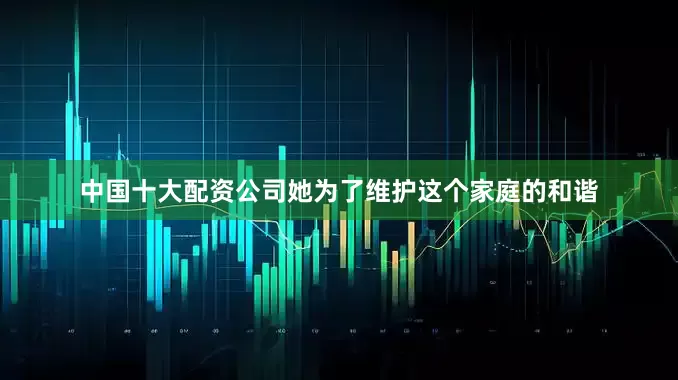 中国十大配资公司她为了维护这个家庭的和谐