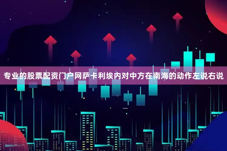 专业的股票配资门户网萨卡利埃内对中方在南海的动作左说右说