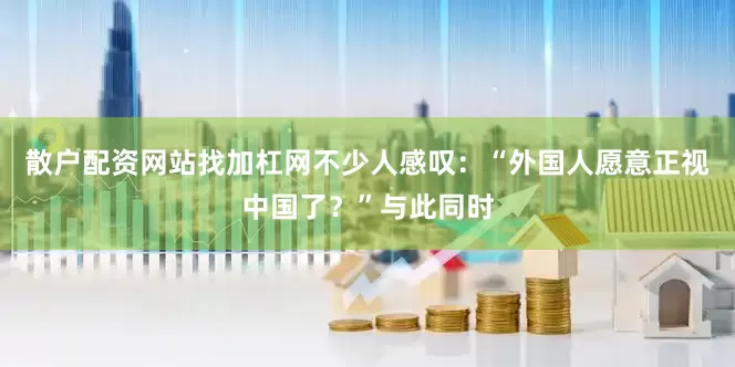散户配资网站找加杠网不少人感叹：“外国人愿意正视中国了？”与此同时
