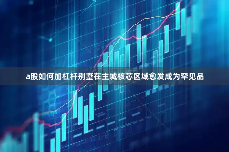 a股如何加杠杆别墅在主城核芯区域愈发成为罕见品