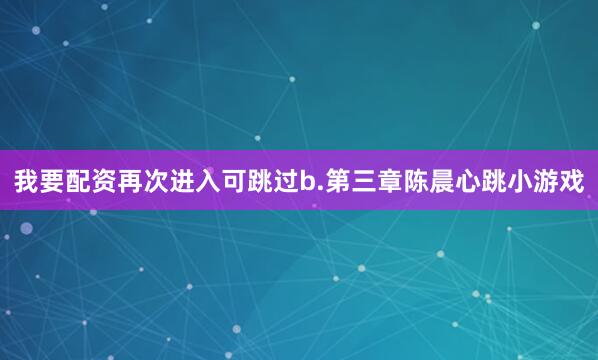 我要配资再次进入可跳过b.第三章陈晨心跳小游戏