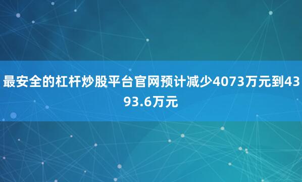 最安全的杠杆炒股平台官网预计减少4073万元到4393.6万元