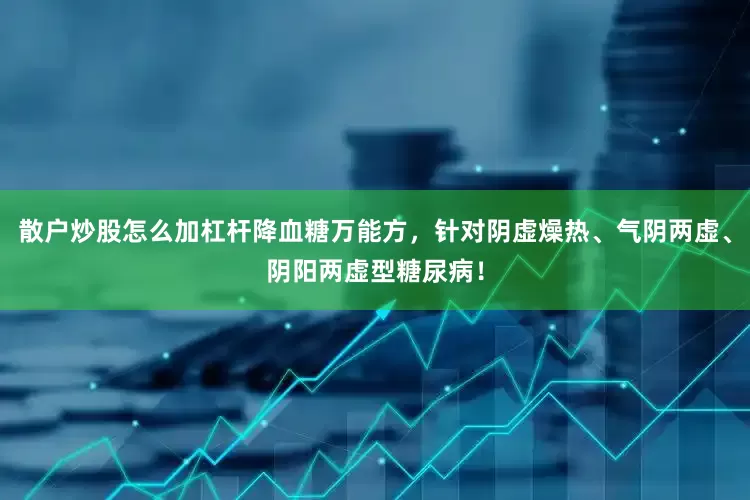 散户炒股怎么加杠杆降血糖万能方，针对阴虚燥热、气阴两虚、阴阳两虚型糖尿病！