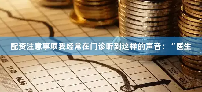 配资注意事项我经常在门诊听到这样的声音：“医生